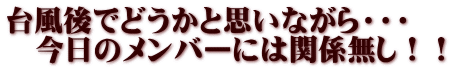 台風後でどうかと思いながら・・・ 　今日のメンバーには関係無し！！