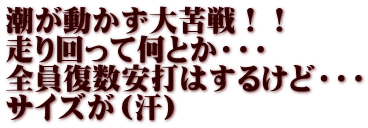 潮が動かず大苦戦！！ 走り回って何とか・・・ 全員復数安打はするけど・・・ サイズが（汗）