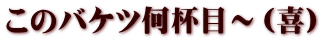 このバケツ何杯目～（喜）