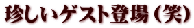 珍しいゲスト登場（笑）
