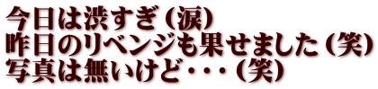 今日は渋すぎ（涙） 昨日のリベンジも果せました（笑） 写真は無いけど・・・（笑）