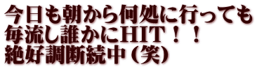 今日も朝から何処に行っても 毎流し誰かにHIT！！ 絶好調断続中（笑）