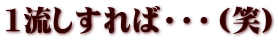 1流しすれば・・・（笑）