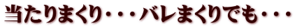 当たりまくり・・・バレまくりでも・・・